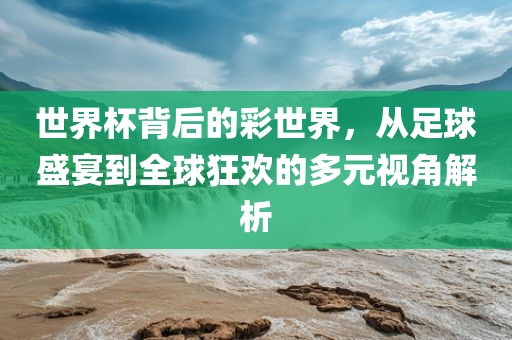世界杯背后的彩世界，从足球盛宴到全球狂欢的多元视角解析
