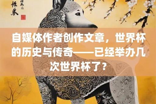 自媒体作者创作文章，世界杯的历史与传奇——已经举办几次世界杯了？