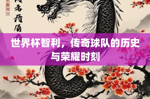 世界杯智利，传奇球队的历史与荣耀时刻