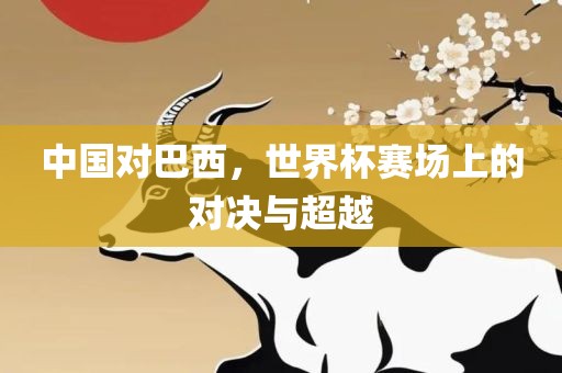 中国对巴西，世界杯赛场上的对决与超越