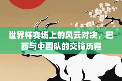 世界杯赛场上的风云对决，巴西与中国队的交锋历程