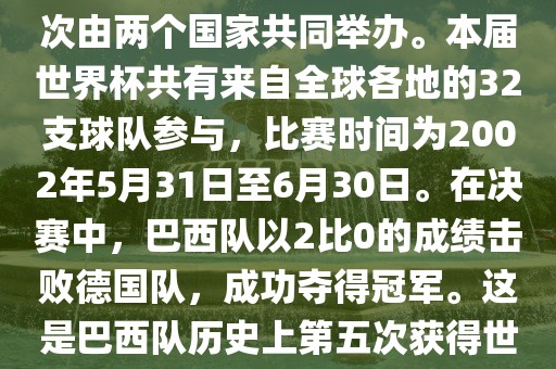 2002年世界杯足球赛是第17届世界杯足球赛事，比赛在韩国和日本共同举办，这是世界杯首次在亚洲地区举办，也是首次由两个国家共同举办。本届世界杯共有来自全球各地的32支球队参与，比赛时间为2002年5月31日至6月30日。在决赛中，巴西队以2比0的成绩击败德国队，成功夺得冠军。这是巴西队历史上第五次获得世界杯冠军。此外，本届世界杯还创造了许多其他纪录和亮点，例如中国男子足球队首次参加世界杯决赛圈比赛等。