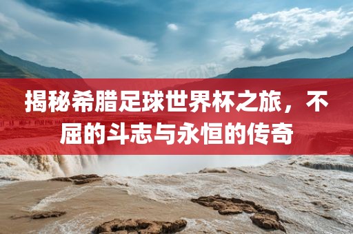 揭秘希腊足球世界杯之旅，不屈的斗志与永恒的传奇