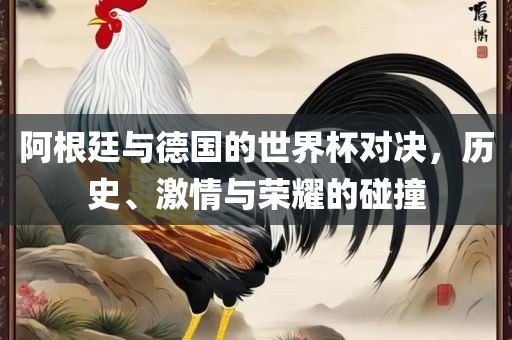 阿根廷与德国的世界杯对决，历史、激情与荣耀的碰撞