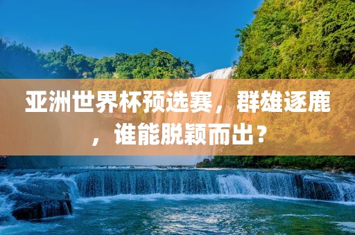 亚洲世界杯预选赛，群雄逐鹿，谁能脱颖而出？