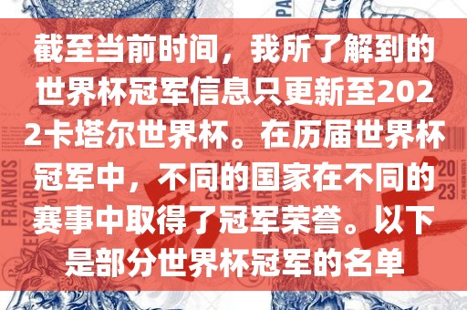 截至当前时间，我所了解到的世界杯冠军信息只更新至2022卡塔尔世界杯。在历届世界杯冠军中，不同的国家在不同的赛事中取得了冠军荣誉。以下是部分世界杯冠军的名单