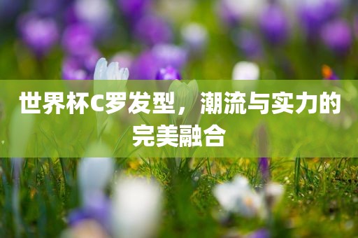 世界杯C罗发型，潮流与实力的完美融合