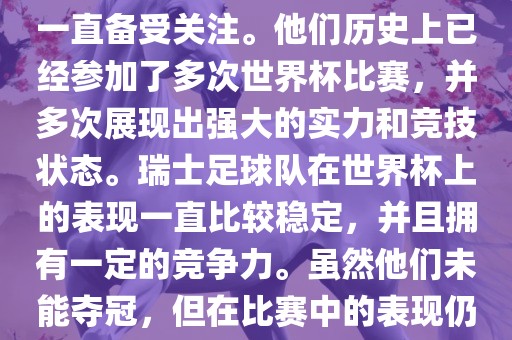 瑞士足球队在世界杯上的表现一直备受关注。他们历史上已经参加了多次世界杯比赛，并多次展现出强大的实力和竞技状态。瑞士足球队在世界杯上的表现一直比较稳定，并且拥有一定的竞争力。虽然他们未能夺冠，但在比赛中的表现仍然令人印象深刻。