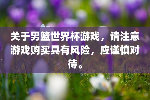 关于男篮世界杯游戏，请注意游戏购买具有风险，应谨慎对待。