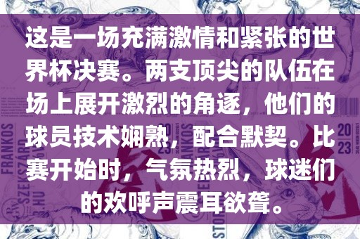 这是一场充满激情和紧张的世界杯决赛。两支顶尖的队伍在场上展开激烈的角逐，他们的球员技术娴熟，配合默契。比赛开始时，气氛热烈，球迷们的欢呼声震耳欲聋。