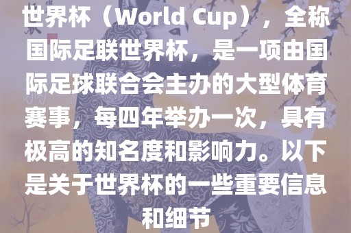 世界杯（World Cup），全称国际足联世界杯，是一项由国际足球联合会主办的大型体育赛事，每四年举办一次，具有极高的知名度和影响力。以下是关于世界杯的一些重要信息和细节