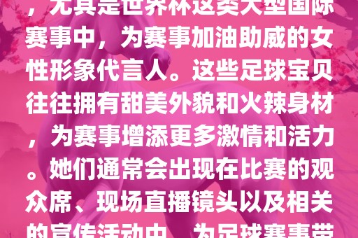 足球宝贝指的是在足球赛事中，尤其是世界杯这类大型国际赛事中，为赛事加油助威的女性形象代言人。这些足球宝贝往往拥有甜美外貌和火辣身材，为赛事增添更多激情和活力。她们通常会出现在比赛的观众席、现场直播镜头以及相关的宣传活动中，为足球赛事带来了更多的关注度和话题性。