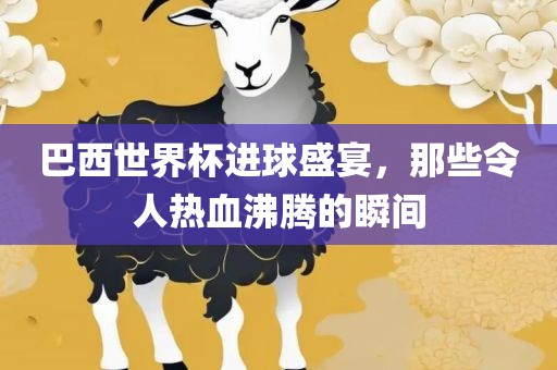 巴西世界杯进球盛宴，那些令人热血沸腾的瞬间