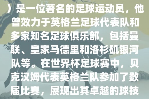 贝克汉姆（David Beckham）是一位著名的足球运动员，他曾效力于英格兰足球代表队和多家知名足球俱乐部，包括曼联、皇家马德里和洛杉矶银河队等。在世界杯足球赛中，贝克汉姆代表英格兰队参加了数届比赛，展现出其卓越的球技和魅力。
