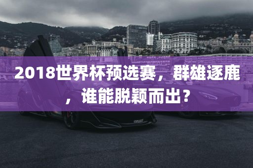 2018世界杯预选赛，群雄逐鹿，谁能脱颖而出？