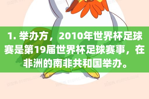 1. 举办方，2010年世界杯足球赛是第19届世界杯足球赛事，在非洲的南非共和国举办。
