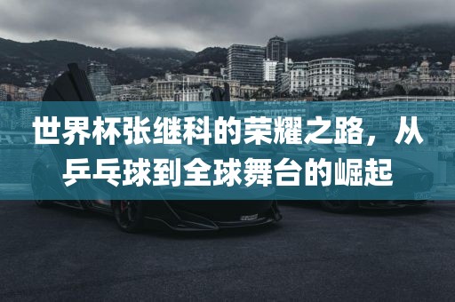 世界杯张继科的荣耀之路，从乒乓球到全球舞台的崛起