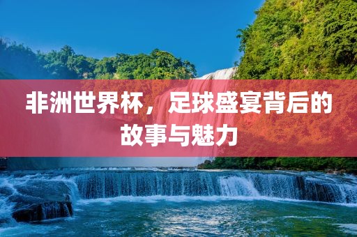 非洲世界杯，足球盛宴背后的故事与魅力