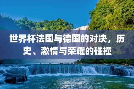 世界杯法国与德国的对决，历史、激情与荣耀的碰撞
