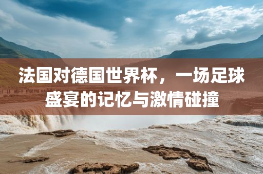 法国对德国世界杯，一场足球盛宴的记忆与激情碰撞