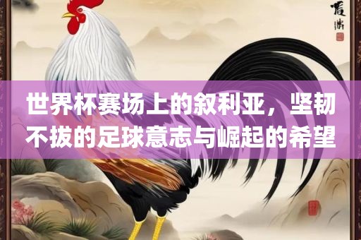 世界杯赛场上的叙利亚，坚韧不拔的足球意志与崛起的希望