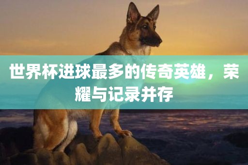 世界杯进球最多的传奇英雄，荣耀与记录并存
