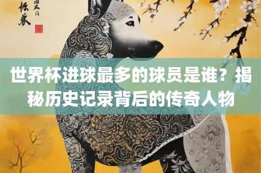 世界杯进球最多的球员是谁？揭秘历史记录背后的传奇人物