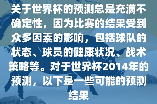 关于世界杯的预测总是充满不确定性，因为比赛的结果受到众多因素的影响，包括球队的状态、球员的健康状况、战术策略等。对于世界杯2014年的预测，以下是一些可能的预测结果