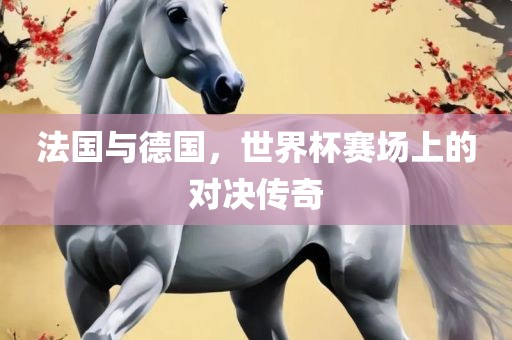 法国与德国，世界杯赛场上的对决传奇