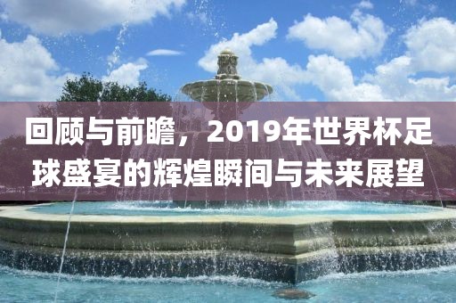 回顾与前瞻，2019年世界杯足球盛宴的辉煌瞬间与未来展望
