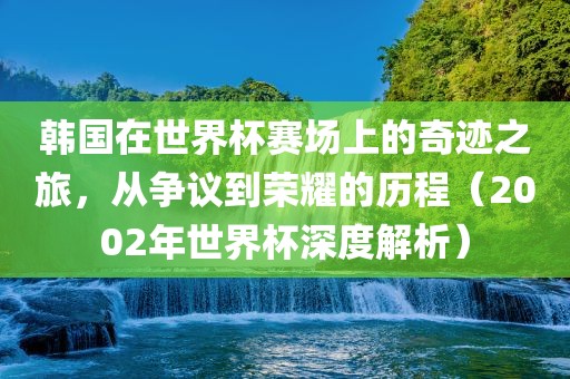 韩国在世界杯赛场上的奇迹之旅，从争议到荣耀的历程（2002年世界杯深度解析）