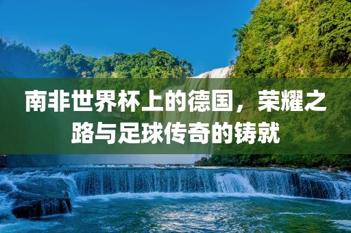 南非世界杯上的德国，荣耀之路与足球传奇的铸就