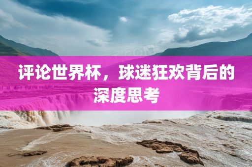 评论世界杯，球迷狂欢背后的深度思考