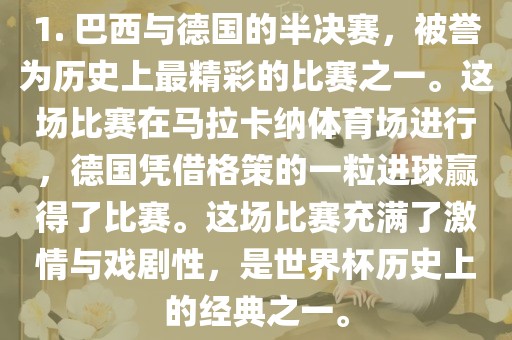 1. 巴西与德国的半决赛，被誉为历史上最精彩的比赛之一。这场比赛在马拉卡纳体育场进行，德国凭借格策的一粒进球赢得了比赛。这场比赛充满了激情与戏剧性，是世界杯历史上的经典之一。