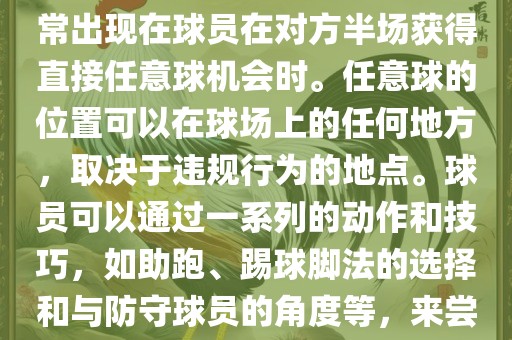 世界杯中的任意球是一种在足球比赛中常见的得分手段，通常出现在球员在对方半场获得直接任意球机会时。任意球的位置可以在球场上的任何地方，取决于违规行为的地点。球员可以通过一系列的动作和技巧，如助跑、踢球脚法的选择和与防守球员的角度等，来尝试将球直接踢入对方球门，从而得分。