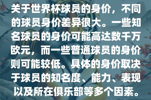 关于世界杯球员的身价，不同的球员身价差异很大。一些知名球员的身价可能高达数千万欧元，而一些普通球员的身价则可能较低。具体的身价取决于球员的知名度、能力、表现以及所在俱乐部等多个因素。