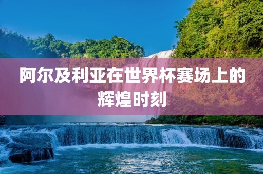 阿尔及利亚在世界杯赛场上的辉煌时刻