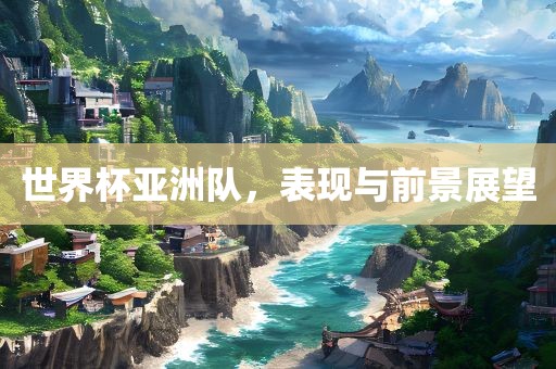 世界杯亚洲队，表现与前景展望
