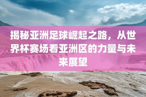 揭秘亚洲足球崛起之路，从世界杯赛场看亚洲区的力量与未来展望