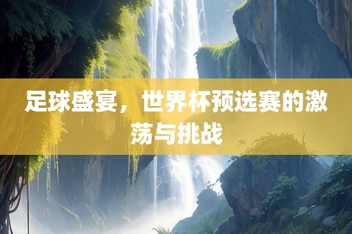 足球盛宴，世界杯预选赛的激荡与挑战