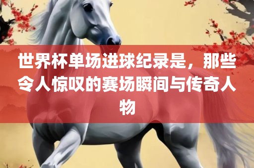 世界杯单场进球纪录是，那些令人惊叹的赛场瞬间与传奇人物