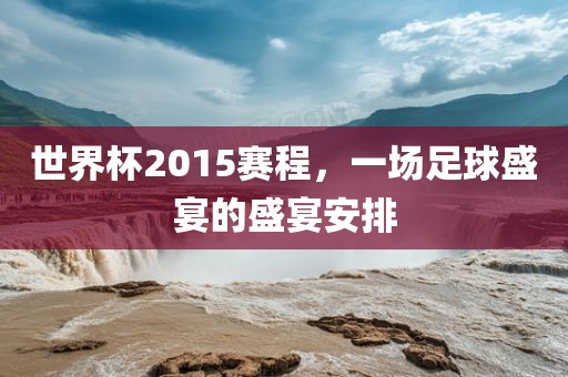 世界杯2015赛程，一场足球盛宴的盛宴安排