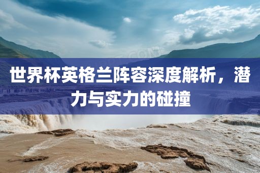世界杯英格兰阵容深度解析，潜力与实力的碰撞