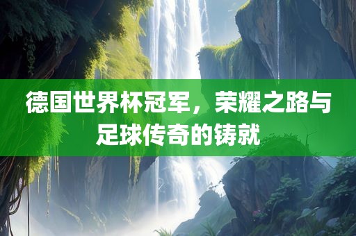 德国世界杯冠军，荣耀之路与足球传奇的铸就