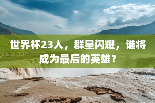 世界杯23人，群星闪耀，谁将成为最后的英雄？