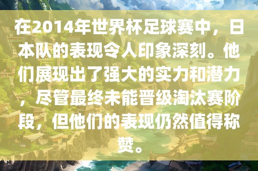 在2014年世界杯足球赛中，日本队的表现令人印象深刻。他们展现出了强大的实力和潜力，尽管最终未能晋级淘汰赛阶段，但他们的表现仍然值得称赞。