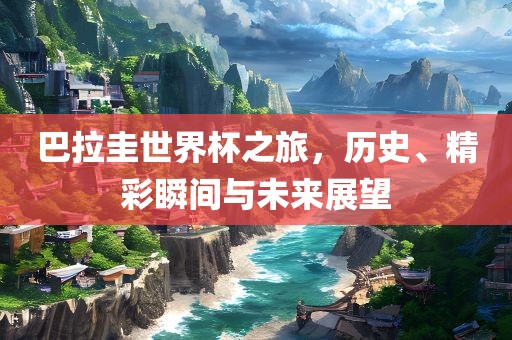 巴拉圭世界杯之旅，历史、精彩瞬间与未来展望