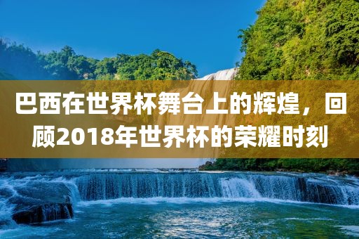 巴西在世界杯舞台上的辉煌，回顾2018年世界杯的荣耀时刻