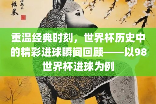重温经典时刻，世界杯历史中的精彩进球瞬间回顾——以98世界杯进球为例