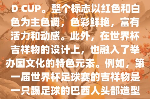 世界杯标志主要由三个部分组成，上方的圆形图案代表了足球运动的主要元素，即足球；中间的图案代表了国际足联的英文缩写FIFA；下方的图案则代表了世界杯的英文名称WORLD CUP。整个标志以红色和白色为主色调，色彩鲜艳，富有活力和动感。此外，在世界杯吉祥物的设计上，也融入了举办国文化的特色元素。例如，第一届世界杯足球赛的吉祥物是一只踢足球的巴西人头部造型的吉祥物，而后续世界杯的吉祥物也各具特色，融入了举办国的文化元素和特色。总之，世界杯标志的设计旨在展示足球运动的精神和举办国的文化特色。